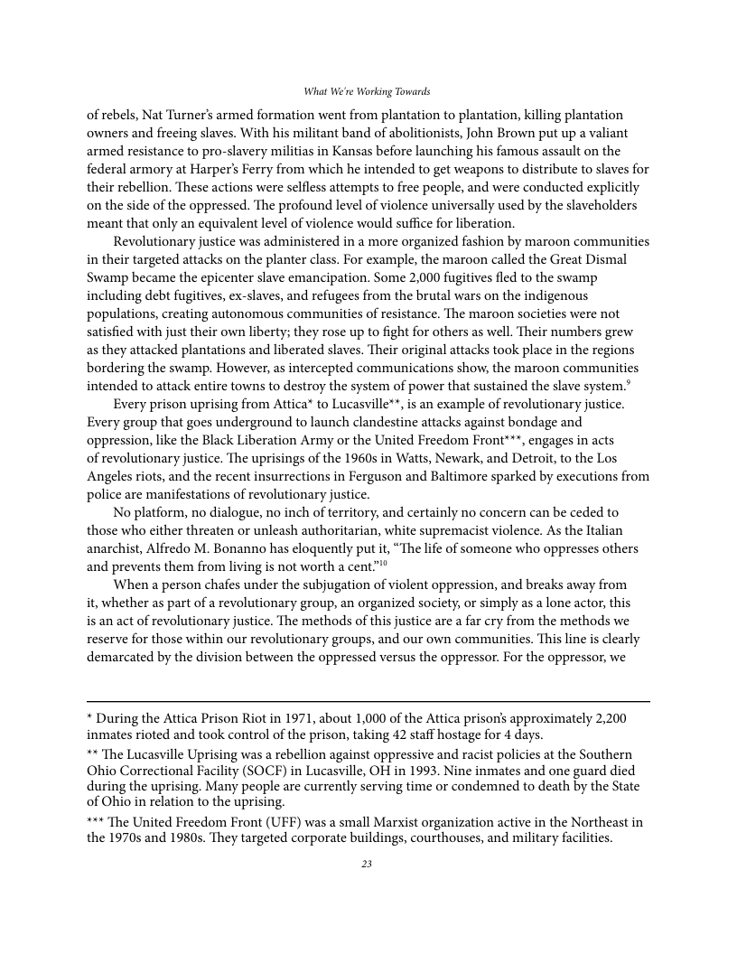 What We’re Working Towards of rebels, Nat Turner’s armed formation went from plantation to plantation, killing plantation owners and frecing slaves. With his militant band of abolitionists, John Brown put up a valiant armed resistance to pro-slavery militias in Kansas before launching his famous assault on the federal armory at Harper’s Ferry from which he intended to get weapons to distribute to slaves for their rebellion. These actions were selfless attempts to free people, and were conducted explicitly on the side of the oppressed. The profound level of violence universally used by the slaveholders meant that only an equivalent level of violence would suffice for liberation. Revolutionary justice was administered in a more organized fashion by maroon communities in their targeted attacks on the planter class. For example, the maroon called the Great Dismal Swamp became the epicenter slave emancipation. Some 2,000 fugitives fled to the swamp including debt fugitives, ex-slaves, and refugees from the brutal wars on the indigenous populations, creating autonomous communities of resistance. The maroon societies were not satisfied with just their own liberty; they rose up to fight for others as well. Their numbers grew as they attacked plantations and liberated slaves. Their original attacks took place in the regions bordering the swamp. However, as intercepted communications show, the maroon communities intended to attack entire towns to destroy the system of power that sustained the slave system.” Every prison uprising from Atica® to Lucasville**, is an example of revolutionary justice. Every group that goes underground to launch clandestine attacks against bondage and oppression, like the Black Liberation Army or the United Freedom Front***, engages in acts of revolutionary justice. The uprisings of the 1960s in Watts, Newark, and Detroit, to the Los Angeles riots, and the recent insurrections in Ferguson and Baltimore sparked by executions from police are manifestations of revolutionary justice. No platform, no dialogue, no inch of territory, and certainly no concern can be ceded to those who cither threaten or unleash authoritarian, white supremacist violence. As the Italian anarchist, Alfredo M. Bonanno has eloquently put it, “The life of someone who oppresses others and prevents them from living is not worth a cent."" When a person chafes under the subjugation of violent oppression, and breaks away from it, whether as part of a revolutionary group, an organized society, or simply as a lone actor, this is an act of revolutionary justice. The methods of this justice are a far cry from the methods we reserve for those within our revolutionary groups, and our own communities. This line is clearly demarcated by the division between the oppressed versus the oppressor. For the oppressor, we * During the Attica Prison Riot in 1971, about 1,000 of the Attica prison’s approximately 2,200 inmates rioted and took control of the prison, taking 42 staff hostage for 4 days. ** The Lucasville Uprising was a rebellion against oppressive and racist policies at the Southern Ohio Correctional Facility (SOCE) in Lucasville, OH in 1993. Nine inmates and one guard died during the uprising. Many people are currently serving time or condemned to death by the State of Ohio in relation to the uprising. ***The United Freedom Front (UFF) was a small Marxist organization active in the Northeast in the 1970s and 1980s. They targeted corporate buildings, courthouses, and military facilities. E